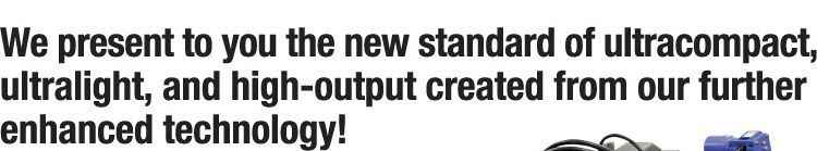 We present to you the new standard of ultracompact,ultralight,and high-output created from our further enhanced technology!